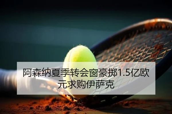 阿森纳夏季转会窗豪掷1.5亿欧元求购伊萨克
