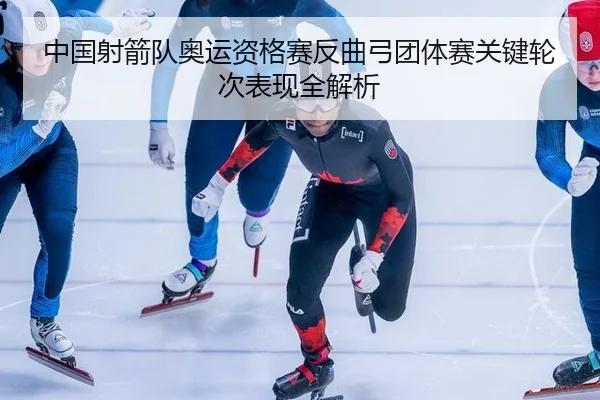 中国射箭队奥运资格赛反曲弓团体赛关键轮次表现全解析