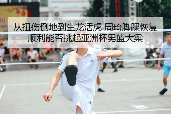 从扭伤倒地到生龙活虎 周琦脚踝恢复顺利能否挑起亚洲杯男篮大梁