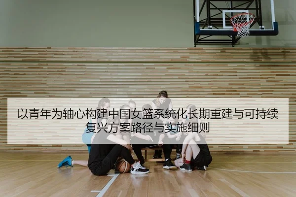以青年为轴心构建中国女篮系统化长期重建与可持续复兴方案路径与实施细则