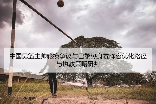 中国男篮主帅轮换争议与巴黎热身赛阵容优化路径与执教策略研判